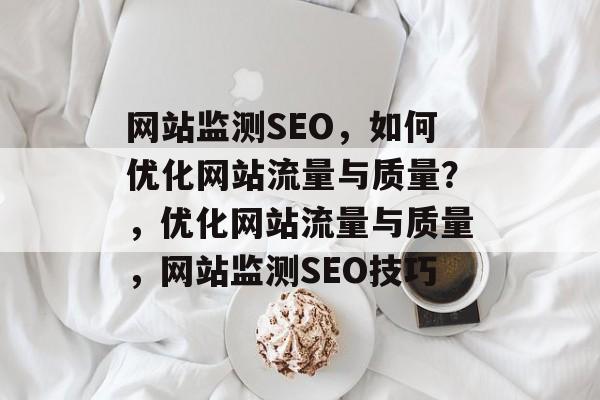网站监测SEO,如何优化网站流量与质量?,优化网站流量与质量,网站监测SEO技巧 网站监测SEO,如何优化网站流量与质量?,优化网站流量与质量,网站监测SEO技巧