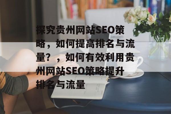 探究贵州网站SEO策略，如何提高排名与流量？，如何有效利用贵州网站SEO策略提升排名与流量