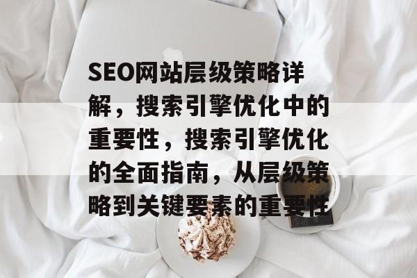 SEO网站层级策略详解,搜索引擎优化中的重要性,搜索引擎优化的全面指南,从层级策略到关键要素的重要性 SEO网站层级策略详解,搜索引擎优化中的重要性,搜索引擎优化的全面指南,从层级策略到关键要素的重要性