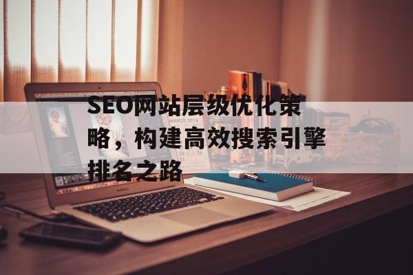 SEO网站层级优化策略,构建高效搜索引擎排名之路 SEO网站层级优化策略,构建高效搜索引擎排名之路