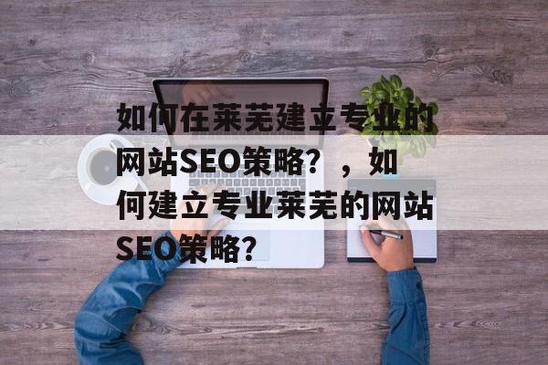 如何在莱芜建立专业的网站SEO策略？，如何建立专业莱芜的网站SEO策略？