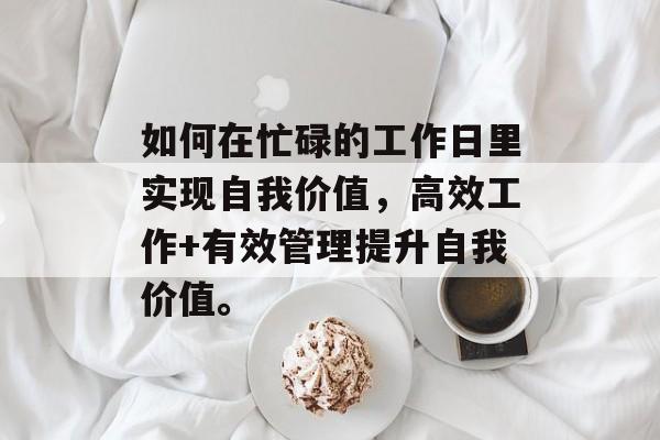 如何在忙碌的工作日里实现自我价值,高效工作+有效管理提升自我价值。 如何在忙碌的工作日里实现自我价值,高效工作+有效管理提升自我价值。
