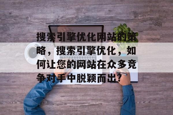 搜索引擎优化网站的策略，搜索引擎优化，如何让您的网站在众多竞争对手中脱颖而出?