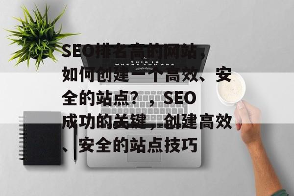 SEO排名高的网站,如何创建一个高效、安全的站点?,SEO 成功的关键,创建高效、安全的站点技巧 SEO排名高的网站,如何创建一个高效、安全的站点?,SEO 成功的关键,创建高效、安全的站点技巧