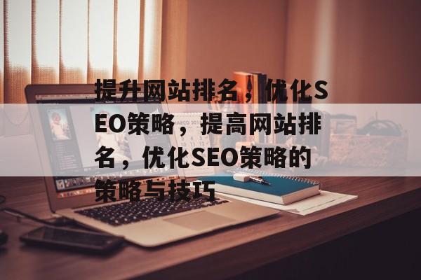提升网站排名,优化SEO策略,提高网站排名,优化SEO策略的策略与技巧 提升网站排名,优化SEO策略,提高网站排名,优化SEO策略的策略与技巧