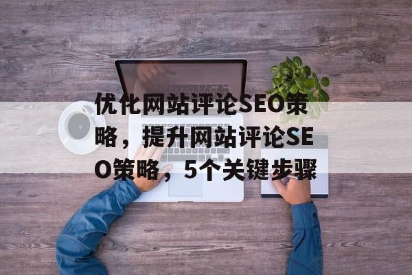 优化网站评论SEO策略,提升网站评论SEO策略,5个关键步骤 优化网站评论SEO策略,提升网站评论SEO策略,5个关键步骤