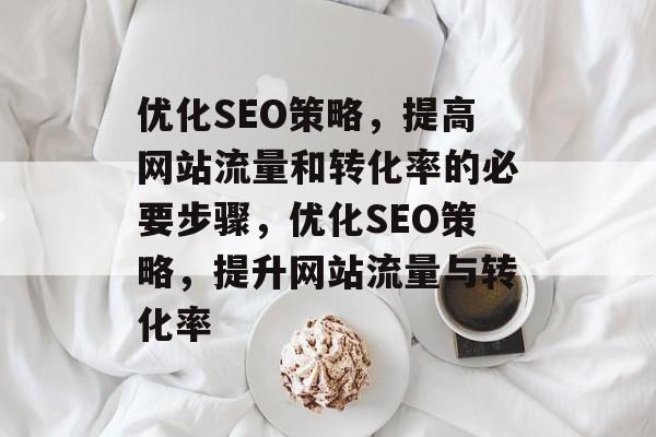 优化SEO策略,提高网站流量和转化率的必要步骤,优化SEO策略,提升网站流量与转化率 优化SEO策略,提高网站流量和转化率的必要步骤,优化SEO策略,提升网站流量与转化率