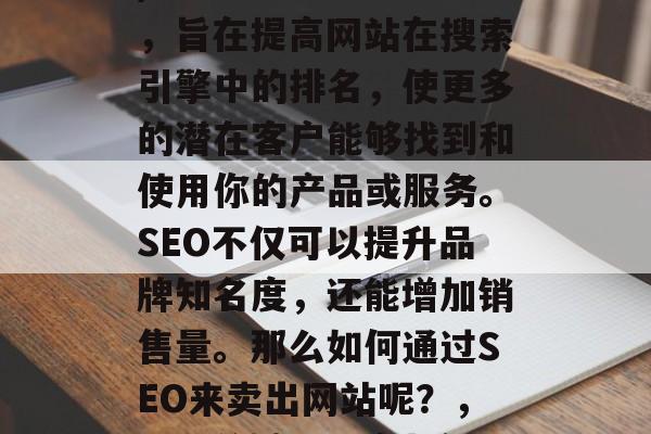 SEO(搜索引擎优化)是一种网络营销策略,旨在提高网站在搜索引擎中的排名,使更多的潜在客户能够找到和使用你的产品或服务。SEO不仅可以提升品牌知名度,还能增加销售量。那么如何通过SEO来卖出网站呢?,SEO关键词研究与优化,卖网站的关键要素 SEO(搜索引擎优化)是一种网络营销策略,旨在提高网站在搜索引擎中的排名,使更多的潜在客户能够找到和使用你的产品或服务。SEO不仅可以提升品牌知名度,还能增加销售量。那么如何通过SEO来卖出网站呢?,SEO关键词研究与优化,卖网站的关键要素