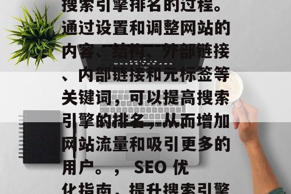 SEO是一个关于优化搜索引擎排名的过程。通过设置和调整网站的内容、结构、外部链接、内部链接和元标签等关键词,可以提高搜索引擎的排名,从而增加网站流量和吸引更多的用户。, SEO 优化指南,提升搜索引擎排名的关键策略 SEO是一个关于优化搜索引擎排名的过程。通过设置和调整网站的内容、结构、外部链接、内部链接和元标签等关键词,可以提高搜索引擎的排名,从而增加网站流量和吸引更多的用户。, SEO 优化指南,提升搜索引擎排名的关键策略