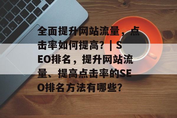 全面提升网站流量,点击率如何提高?| SEO排名,提升网站流量、提高点击率的SEO排名方法有哪些? 全面提升网站流量,点击率如何提高?| SEO排名,提升网站流量、提高点击率的SEO排名方法有哪些?