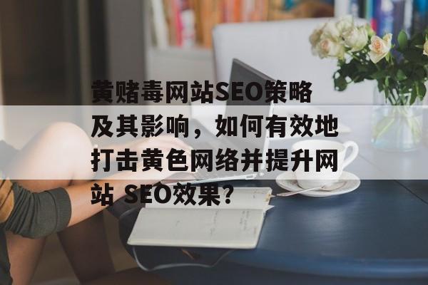 黄赌毒网站SEO策略及其影响,如何有效地打击黄色网络并提升网站 SEO效果? 黄赌毒网站SEO策略及其影响,如何有效地打击黄色网络并提升网站 SEO效果?