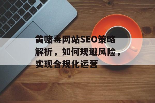 黄赌毒网站SEO策略解析,如何规避风险,实现合规化运营 黄赌毒网站SEO策略解析,如何规避风险,实现合规化运营