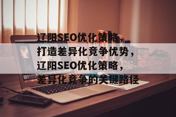 辽阳SEO优化策略,打造差异化竞争优势,辽阳SEO优化策略,差异化竞争的关键路径 辽阳SEO优化策略,打造差异化竞争优势,辽阳SEO优化策略,差异化竞争的关键路径
