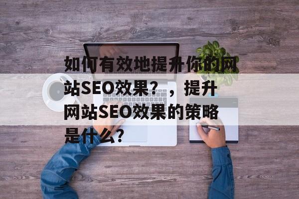 如何有效地提升你的网站SEO效果?,提升网站SEO效果的策略是什么? 如何有效地提升你的网站SEO效果?,提升网站SEO效果的策略是什么?