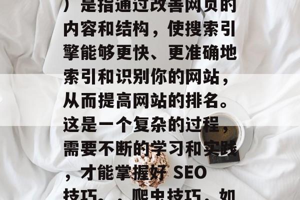 SEO(搜索引擎优化)是指通过改善网页的内容和结构,使搜索引擎能够更快、更准确地索引和识别你的网站,从而提高网站的排名。这是一个复杂的过程,需要不断的学习和实践,才能掌握好 SEO技巧。,爬虫技巧,如何提高SEO排名 SEO(搜索引擎优化)是指通过改善网页的内容和结构,使搜索引擎能够更快、更准确地索引和识别你的网站,从而提高网站的排名。这是一个复杂的过程,需要不断的学习和实践,才能掌握好 SEO技巧。,爬虫技巧,如何提高SEO排名