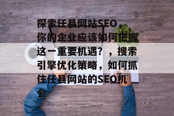 探索任县网站SEO,你的企业应该如何把握这一重要机遇?,搜索引擎优化策略,如何抓住任县网站的SEO机会 探索任县网站SEO,你的企业应该如何把握这一重要机遇?,搜索引擎优化策略,如何抓住任县网站的SEO机会