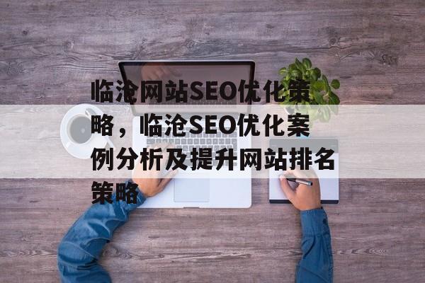 临沧网站SEO优化策略,临沧SEO优化案例分析及提升网站排名策略 临沧网站SEO优化策略,临沧SEO优化案例分析及提升网站排名策略