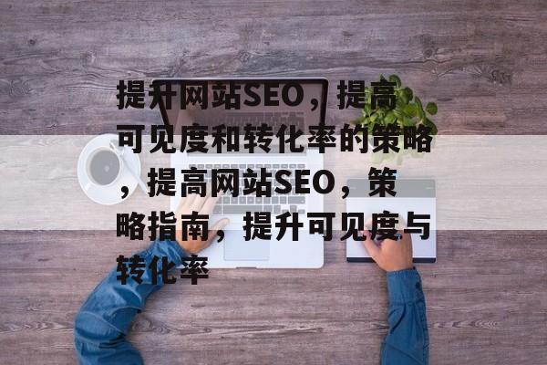 提升网站SEO,提高可见度和转化率的策略,提高网站SEO,策略指南,提升可见度与转化率 提升网站SEO,提高可见度和转化率的策略,提高网站SEO,策略指南,提升可见度与转化率