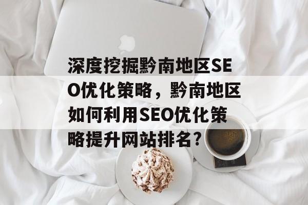 深度挖掘黔南地区SEO优化策略,黔南地区如何利用SEO优化策略提升网站排名? 深度挖掘黔南地区SEO优化策略,黔南地区如何利用SEO优化策略提升网站排名?