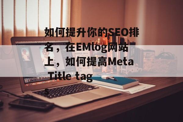 如何提升你的SEO排名,在EMlog网站上,如何提高Meta Title tags 如何提升你的SEO排名,在EMlog网站上,如何提高Meta Title tags