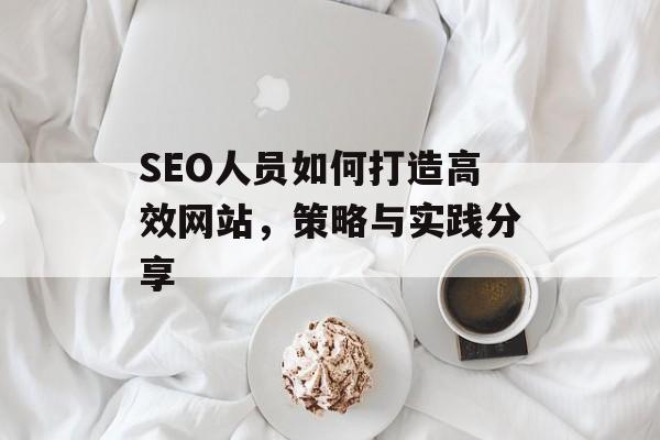 SEO人员如何打造高效网站,策略与实践分享 SEO人员如何打造高效网站,策略与实践分享