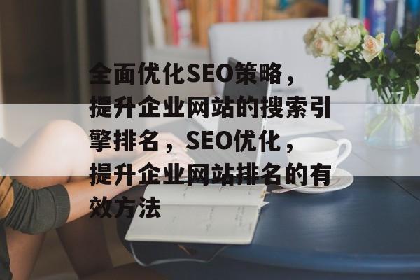 全面优化SEO策略,提升企业网站的搜索引擎排名,SEO优化,提升企业网站排名的有效方法 全面优化SEO策略,提升企业网站的搜索引擎排名,SEO优化,提升企业网站排名的有效方法