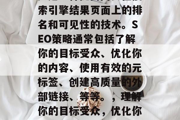 SEO(搜索引擎优化)是一种提高网页在搜索引擎结果页面上的排名和可见性的技术。SEO策略通常包括了解你的目标受众、优化你的内容、使用有效的元标签、创建高质量的外部链接、等等。,理解你的目标受众,优化你的内容以获得更高的搜索引擎排名。 SEO(搜索引擎优化)是一种提高网页在搜索引擎结果页面上的排名和可见性的技术。SEO策略通常包括了解你的目标受众、优化你的内容、使用有效的元标签、创建高质量的外部链接、等等。,理解你的目标受众,优化你的内容以获得更高的搜索引擎排名。