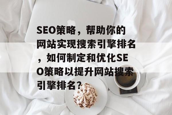 SEO策略，帮助你的网站实现搜索引擎排名，如何制定和优化SEO策略以提升网站搜索引擎排名？
