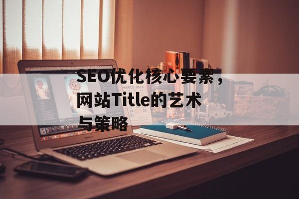 SEO优化核心要素,网站Title的艺术与策略 SEO优化核心要素,网站Title的艺术与策略