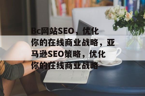Bc网站SEO,优化你的在线商业战略,亚马逊SEO策略,优化你的在线商业战略 Bc网站SEO,优化你的在线商业战略,亚马逊SEO策略,优化你的在线商业战略