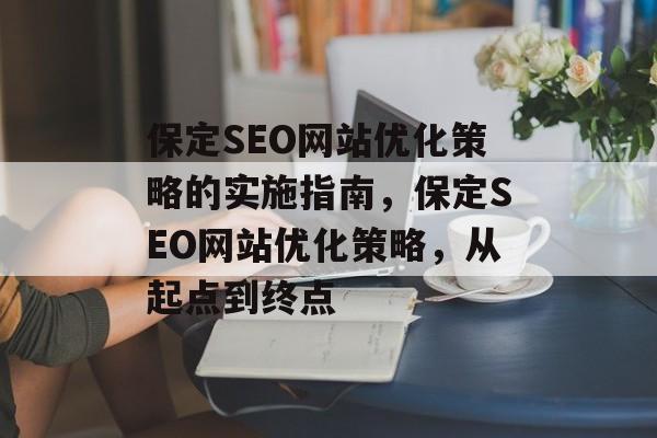 保定SEO网站优化策略的实施指南,保定SEO网站优化策略,从起点到终点 保定SEO网站优化策略的实施指南,保定SEO网站优化策略,从起点到终点