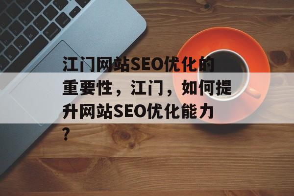江门网站SEO优化的重要性,江门,如何提升网站SEO优化能力? 江门网站SEO优化的重要性,江门,如何提升网站SEO优化能力?