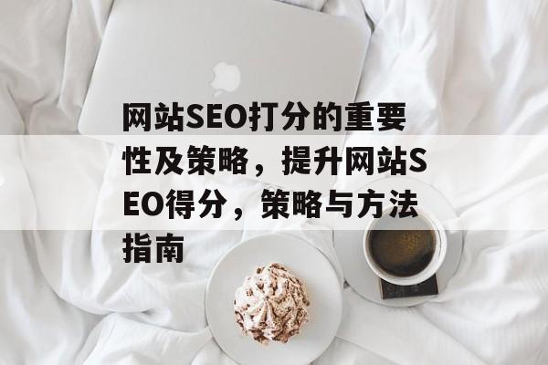 网站SEO打分的重要性及策略,提升网站SEO得分,策略与方法指南 网站SEO打分的重要性及策略,提升网站SEO得分,策略与方法指南