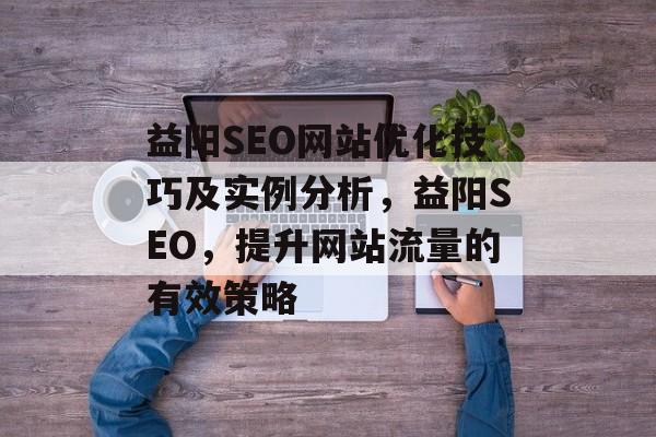 益阳SEO网站优化技巧及实例分析,益阳SEO,提升网站流量的有效策略 益阳SEO网站优化技巧及实例分析,益阳SEO,提升网站流量的有效策略