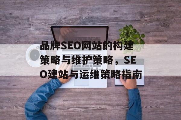 品牌SEO网站的构建策略与维护策略,SEO建站与运维策略指南 品牌SEO网站的构建策略与维护策略,SEO建站与运维策略指南