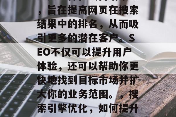 SEO(搜索引擎优化)是一种在线营销策略,旨在提高网页在搜索结果中的排名,从而吸引更多的潜在客户。SEO不仅可以提升用户体验,还可以帮助你更快地找到目标市场并扩大你的业务范围。,搜索引擎优化,如何提升网站排名和拓展业务范围? SEO(搜索引擎优化)是一种在线营销策略,旨在提高网页在搜索结果中的排名,从而吸引更多的潜在客户。SEO不仅可以提升用户体验,还可以帮助你更快地找到目标市场并扩大你的业务范围。,搜索引擎优化,如何提升网站排名和拓展业务范围?