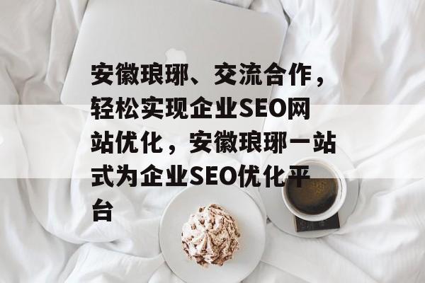 安徽琅琊、交流合作,轻松实现企业SEO网站优化,安徽琅琊一站式为企业SEO优化平台 安徽琅琊、交流合作,轻松实现企业SEO网站优化,安徽琅琊一站式为企业SEO优化平台