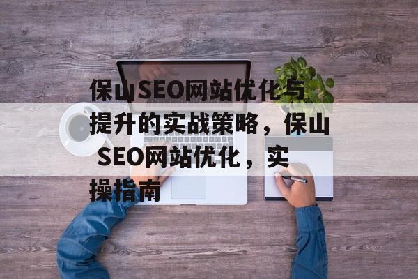 保山SEO网站优化与提升的实战策略,保山 SEO网站优化,实操指南 保山SEO网站优化与提升的实战策略,保山 SEO网站优化,实操指南