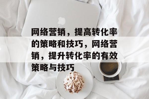 网络营销，提高转化率的策略和技巧，网络营销，提升转化率的有效策略与技巧