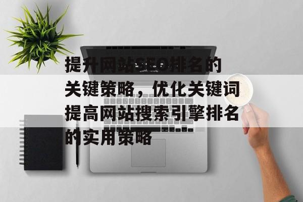 提升网站SEO排名的关键策略,优化关键词提高网站搜索引擎排名的实用策略 提升网站SEO排名的关键策略,优化关键词提高网站搜索引擎排名的实用策略