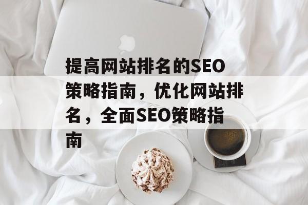 提高网站排名的SEO策略指南,优化网站排名,全面SEO策略指南 提高网站排名的SEO策略指南,优化网站排名,全面SEO策略指南