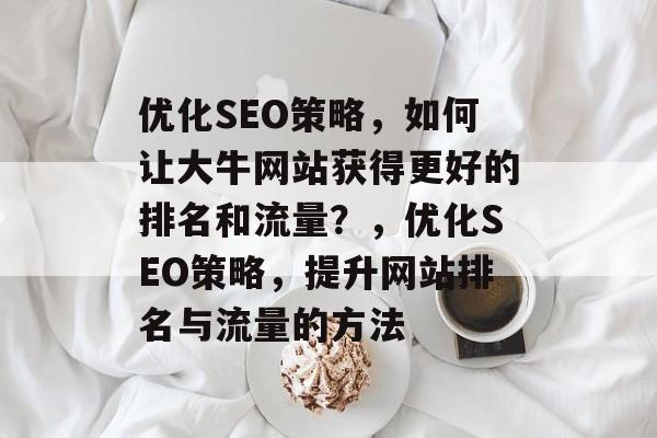 优化SEO策略,如何让大牛网站获得更好的排名和流量?,优化SEO策略,提升网站排名与流量的方法 优化SEO策略,如何让大牛网站获得更好的排名和流量?,优化SEO策略,提升网站排名与流量的方法
