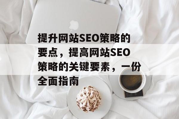 提升网站SEO策略的要点,提高网站SEO策略的关键要素,一份全面指南 提升网站SEO策略的要点,提高网站SEO策略的关键要素,一份全面指南
