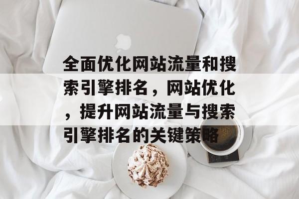 全面优化网站流量和搜索引擎排名,网站优化,提升网站流量与搜索引擎排名的关键策略 全面优化网站流量和搜索引擎排名,网站优化,提升网站流量与搜索引擎排名的关键策略