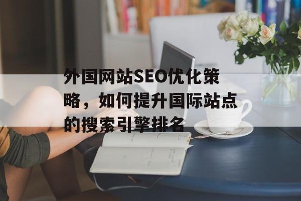 外国网站SEO优化策略,如何提升国际站点的搜索引擎排名 外国网站SEO优化策略,如何提升国际站点的搜索引擎排名