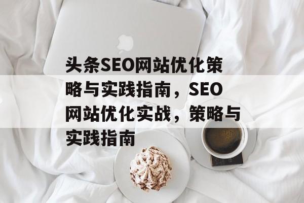 头条SEO网站优化策略与实践指南,SEO网站优化实战,策略与实践指南 头条SEO网站优化策略与实践指南,SEO网站优化实战,策略与实践指南