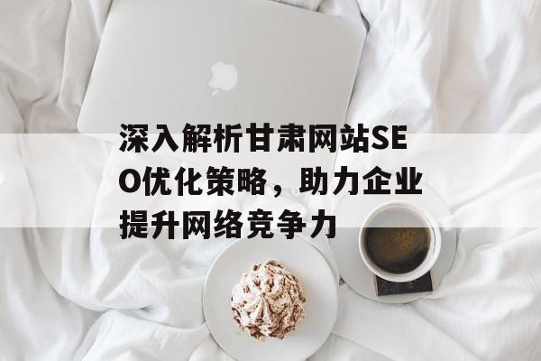深入解析甘肃网站SEO优化策略,助力企业提升网络竞争力 深入解析甘肃网站SEO优化策略,助力企业提升网络竞争力