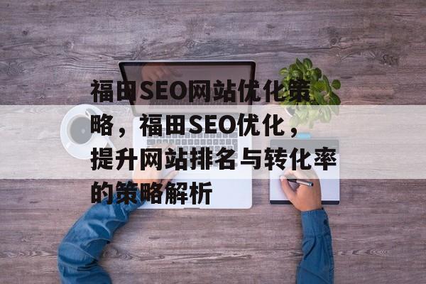 福田SEO网站优化策略,福田SEO优化,提升网站排名与转化率的策略解析 福田SEO网站优化策略,福田SEO优化,提升网站排名与转化率的策略解析