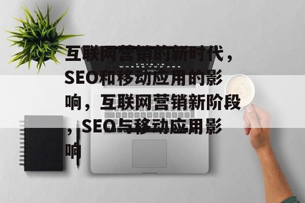 互联网营销的新时代,SEO和移动应用的影响,互联网营销新阶段,SEO与移动应用影响 互联网营销的新时代,SEO和移动应用的影响,互联网营销新阶段,SEO与移动应用影响