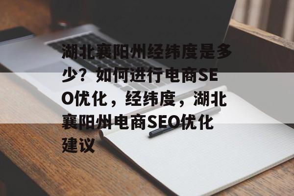 湖北襄阳州经纬度是多少?如何进行电商SEO优化,经纬度,湖北襄阳州电商SEO优化建议 湖北襄阳州经纬度是多少?如何进行电商SEO优化,经纬度,湖北襄阳州电商SEO优化建议